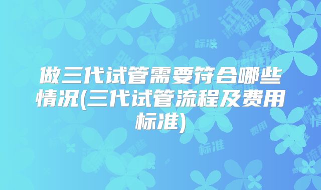 做三代试管需要符合哪些情况(三代试管流程及费用标准)