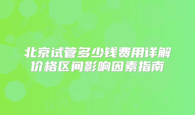 北京试管多少钱费用详解价格区间影响因素指南