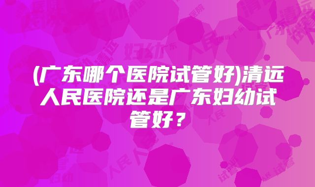 (广东哪个医院试管好)清远人民医院还是广东妇幼试管好？