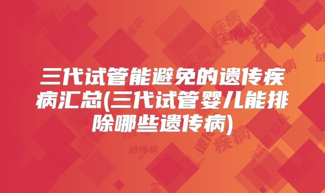 三代试管能避免的遗传疾病汇总(三代试管婴儿能排除哪些遗传病)
