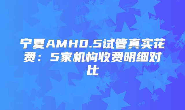 宁夏AMH0.5试管真实花费：5家机构收费明细对比