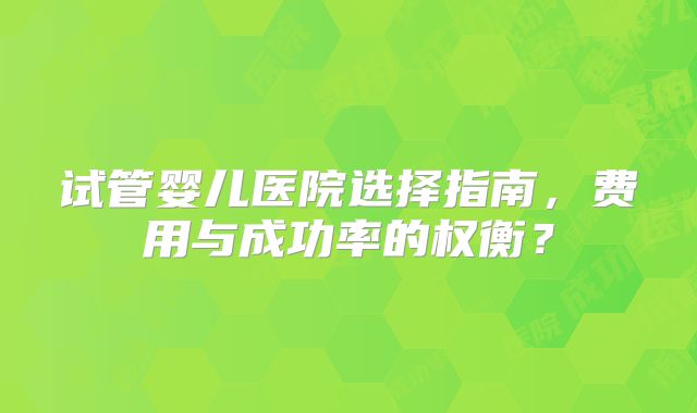 试管婴儿医院选择指南,费用与成功率的权衡?