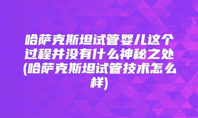 哈萨克斯坦试管婴儿这个过程并没有什么神秘之处(哈萨克斯坦试管技术怎么样)