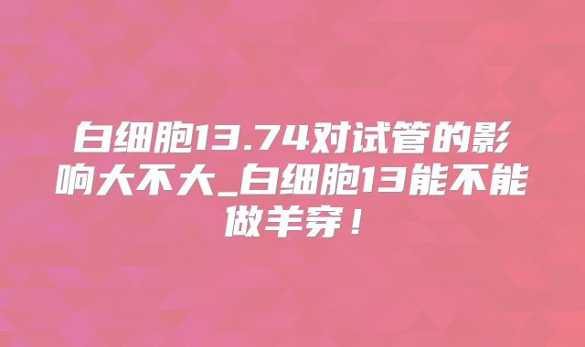 白细胞13.74对试管的影响大不大_白细胞13能不能做羊穿!