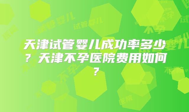 天津试管婴儿成功率多少？天津不孕医院费用如何？