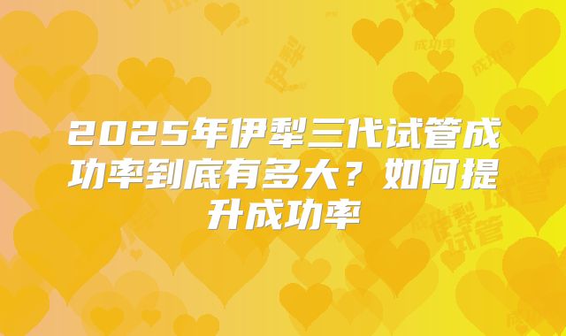 2025年伊犁三代试管成功率到底有多大?如何提升成功率