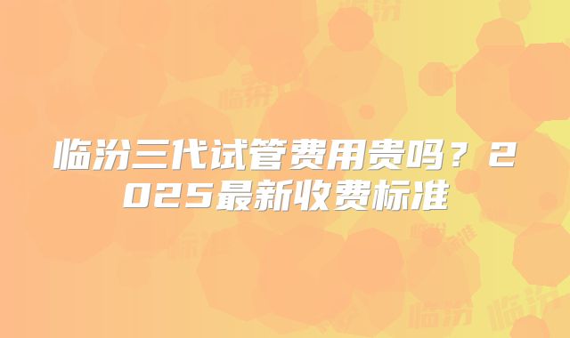 临汾三代试管费用贵吗？2025最新收费标准