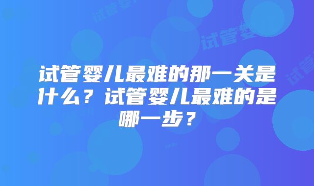 试管婴儿最难的那一关是什么？试管婴儿最难的是哪一步？