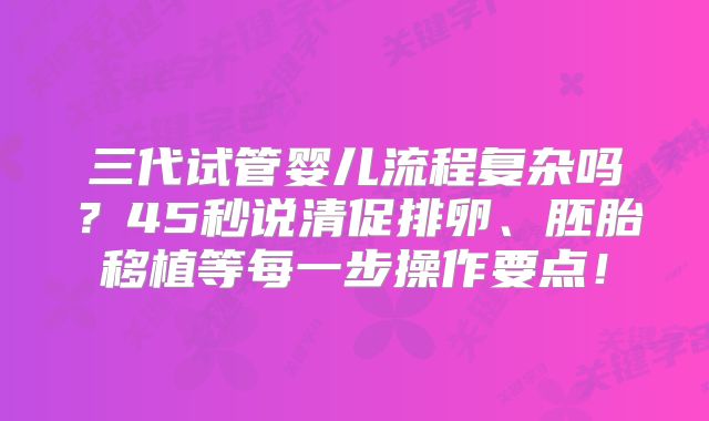 三代试管婴儿流程复杂吗?45秒说清促排卵、胚胎移植等每一步操作要点!