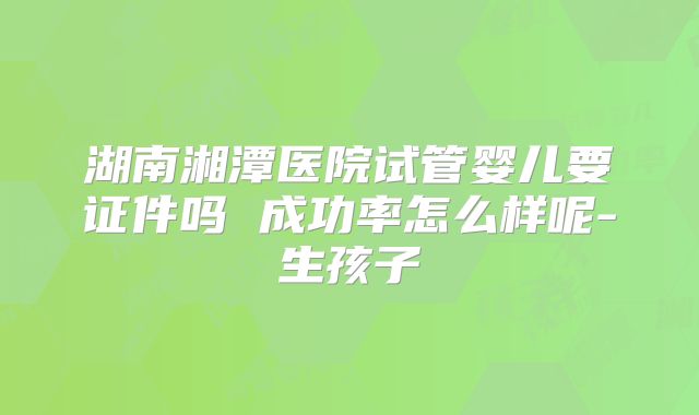 湖南湘潭医院试管婴儿要证件吗 成功率怎么样呢-生孩子