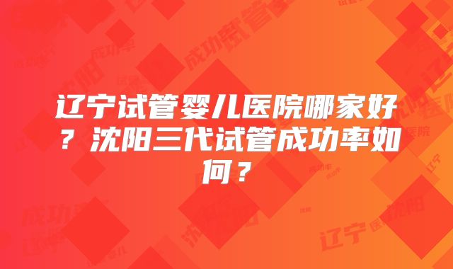 辽宁试管婴儿医院哪家好？沈阳三代试管成功率如何？