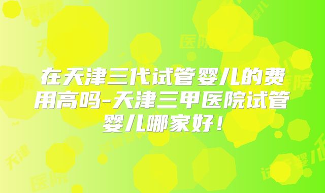 在天津三代试管婴儿的费用高吗-天津三甲医院试管婴儿哪家好!