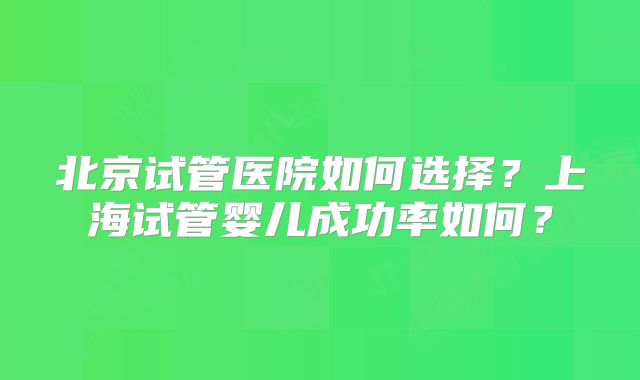 北京试管医院如何选择?上海试管婴儿成功率如何?