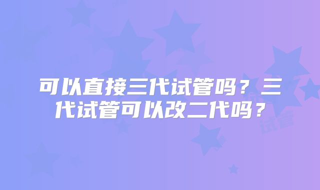 可以直接三代试管吗？三代试管可以改二代吗？