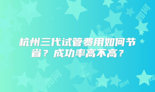 杭州三代试管费用如何节省？成功率高不高？