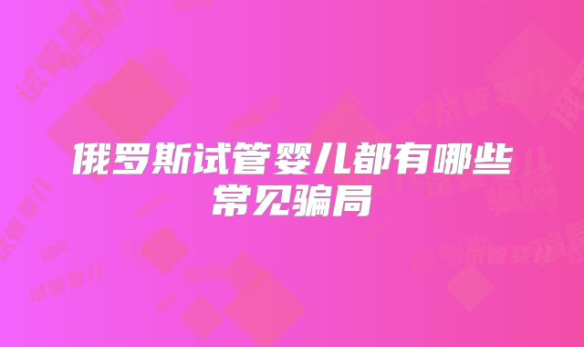 俄罗斯试管婴儿都有哪些常见骗局