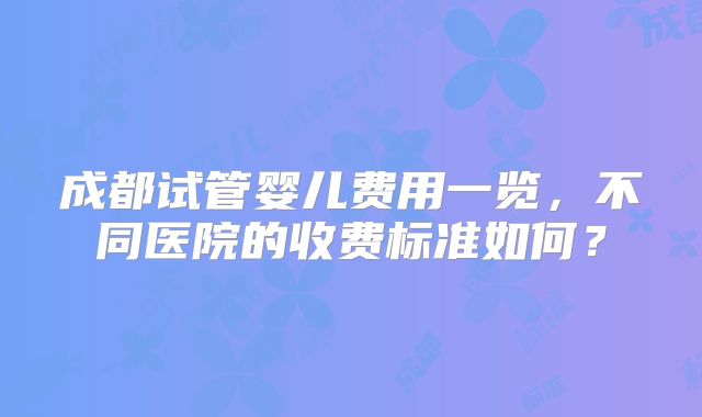 成都试管婴儿费用一览，不同医院的收费标准如何？