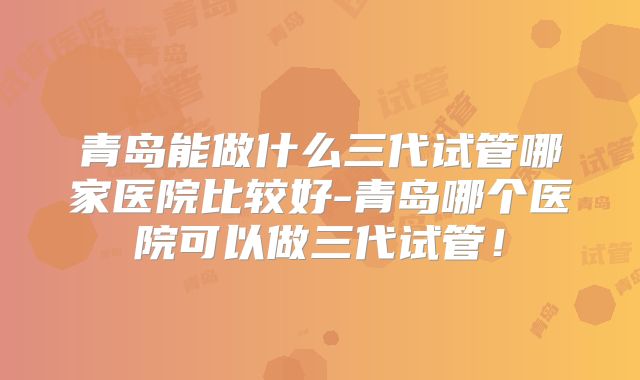 青岛能做什么三代试管哪家医院比较好-青岛哪个医院可以做三代试管！