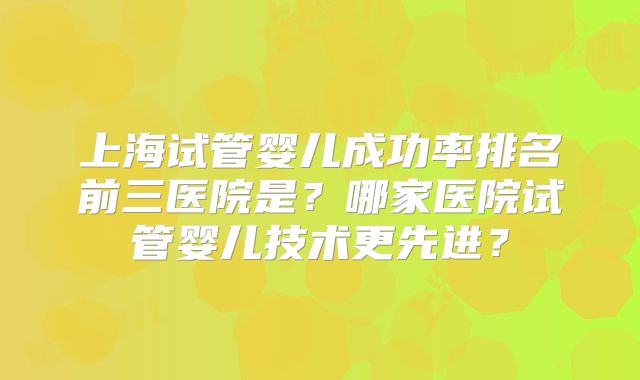 上海试管婴儿成功率排名前三医院是？哪家医院试管婴儿技术更先进？