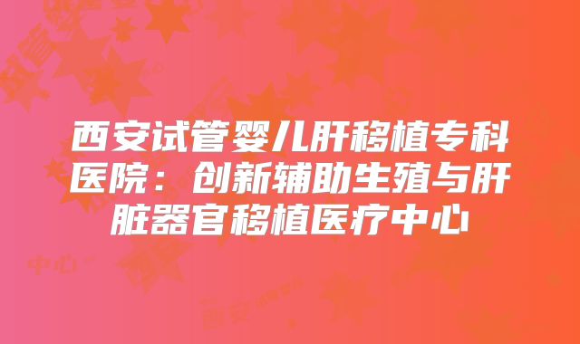 西安试管婴儿肝移植专科医院：创新辅助生殖与肝脏器官移植医疗中心