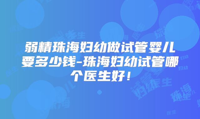 弱精珠海妇幼做试管婴儿要多少钱-珠海妇幼试管哪个医生好！