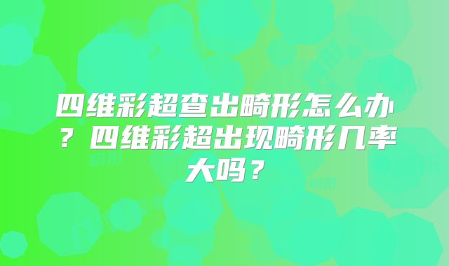 四维彩超查出畸形怎么办？四维彩超出现畸形几率大吗？