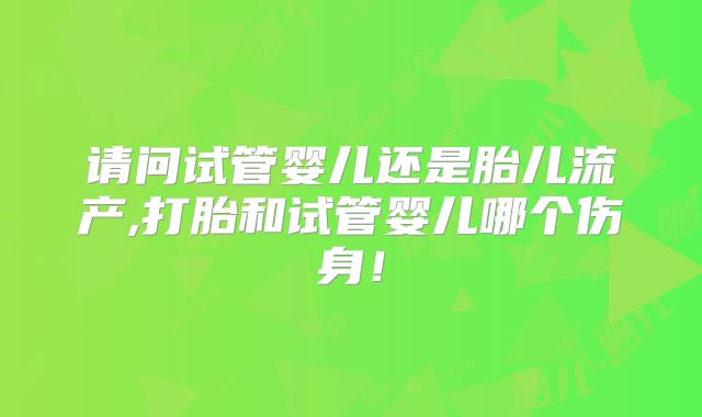 请问试管婴儿还是胎儿流产,打胎和试管婴儿哪个伤身！