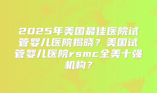 2025年美国最佳医院试管婴儿医院揭晓？美国试管婴儿医院rsmc全美十强机构？