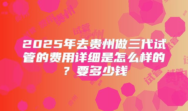 2025年去贵州做三代试管的费用详细是怎么样的?要多少钱