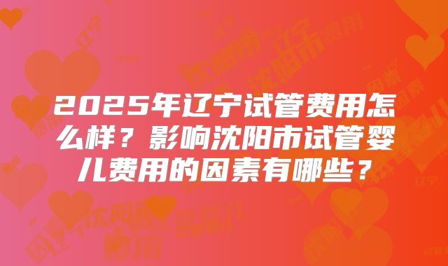 2025年辽宁试管费用怎么样?影响沈阳市试管婴儿费用的因素有哪些?