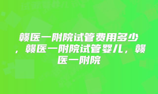 赣医一附院试管费用多少，赣医一附院试管婴儿，赣医一附院
