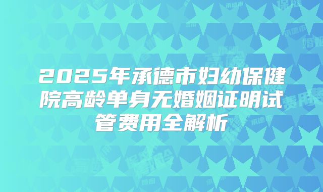 2025年承德市妇幼保健院高龄单身无婚姻证明试管费用全解析