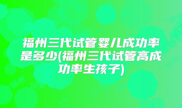 福州三代试管婴儿成功率是多少(福州三代试管高成功率生孩子)