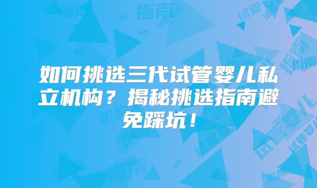 如何挑选三代试管婴儿私立机构？揭秘挑选指南避免踩坑！