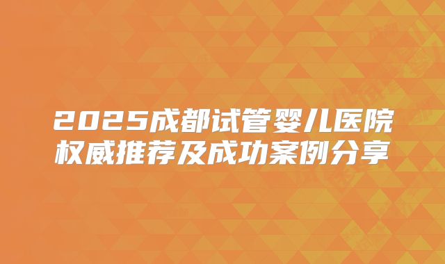 2025成都试管婴儿医院权威推荐及成功案例分享