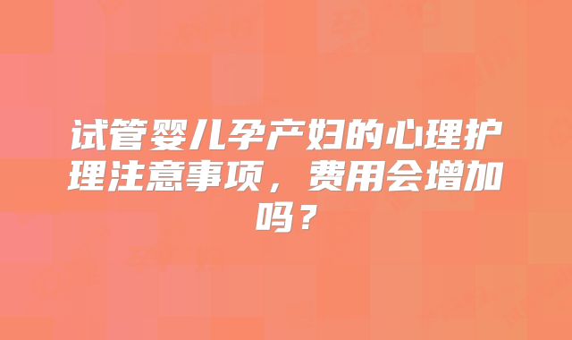 试管婴儿孕产妇的心理护理注意事项,费用会增加吗?