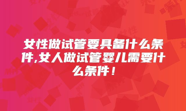 女性做试管要具备什么条件,女人做试管婴儿需要什么条件！