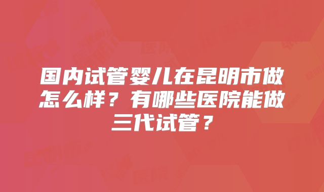 国内试管婴儿在昆明市做怎么样？有哪些医院能做三代试管？