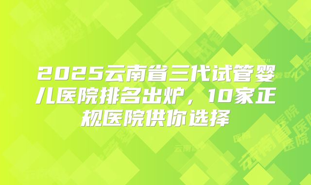 2025云南省三代试管婴儿医院排名出炉，10家正规医院供你选择