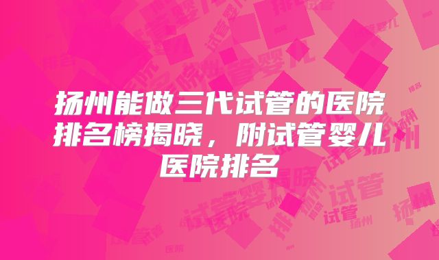 扬州能做三代试管的医院排名榜揭晓，附试管婴儿医院排名