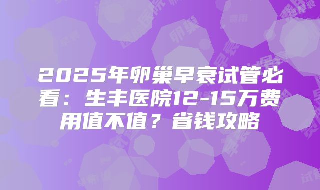 2025年卵巢早衰试管必看：生丰医院12-15万费用值不值？省钱攻略