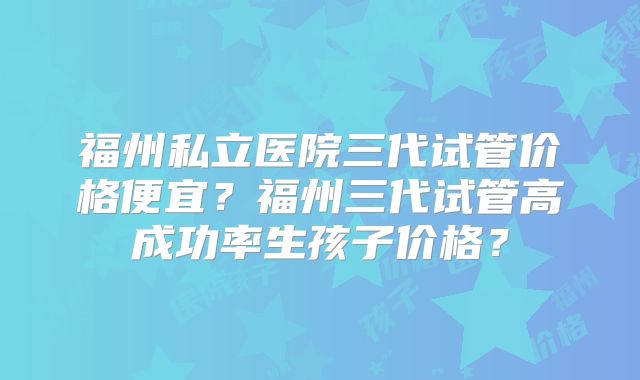 福州私立医院三代试管价格便宜?福州三代试管高成功率生孩子价格?