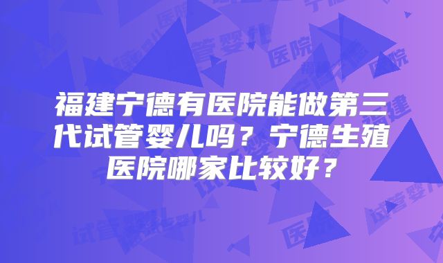 福建宁德有医院能做第三代试管婴儿吗？宁德生殖医院哪家比较好？