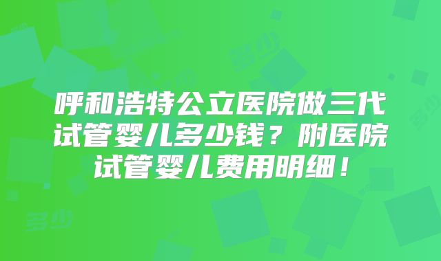 呼和浩特公立医院做三代试管婴儿多少钱？附医院试管婴儿费用明细！
