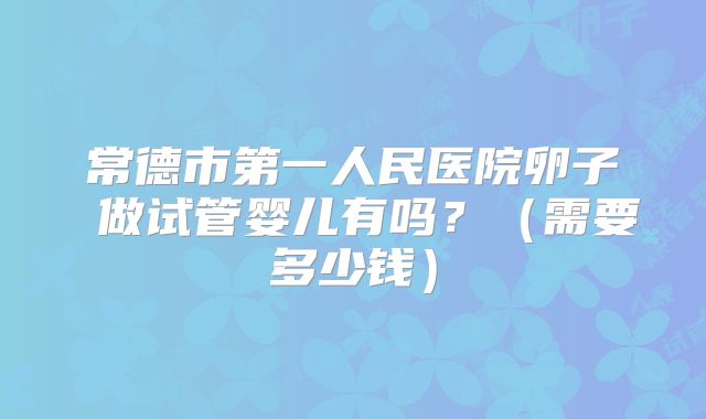 常德市第一人民医院卵子 做试管婴儿有吗?(需要多少钱)