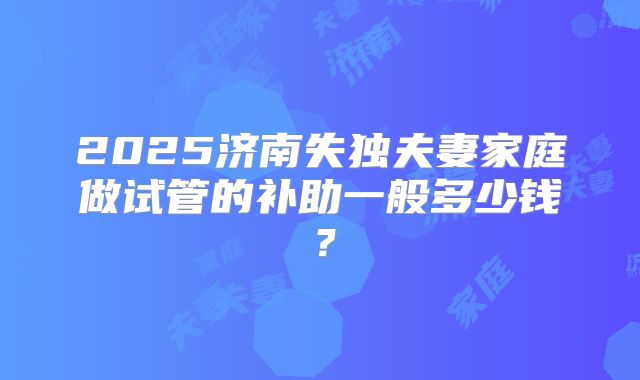 2025济南失独夫妻家庭做试管的补助一般多少钱?
