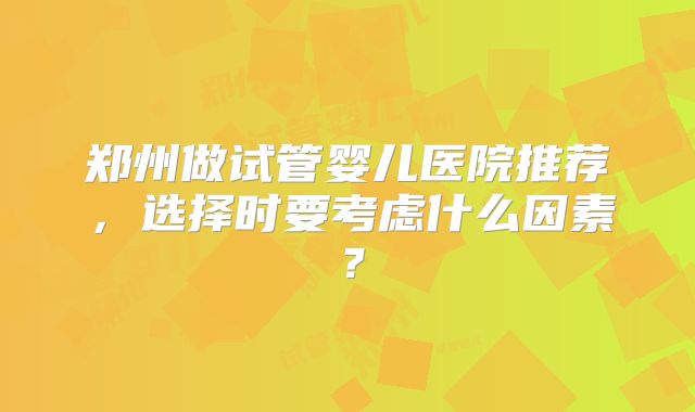 郑州做试管婴儿医院推荐，选择时要考虑什么因素？