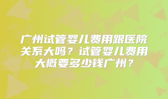 广州试管婴儿费用跟医院关系大吗?试管婴儿费用大概要多少钱广州?