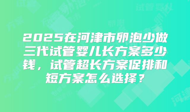 2025在河津市卵泡少做三代试管婴儿长方案多少钱，试管超长方案促排和短方案怎么选择？