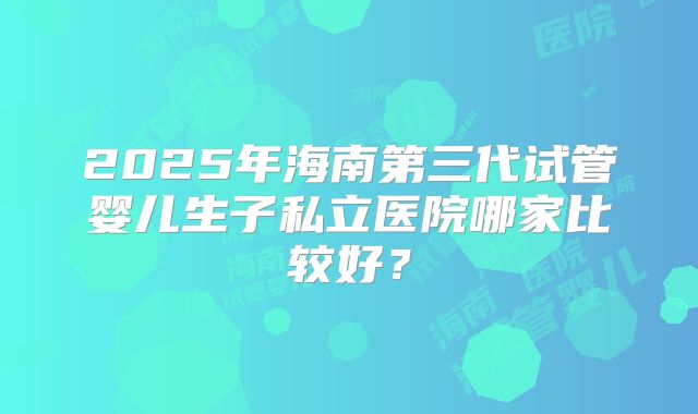 2025年海南第三代试管婴儿生子私立医院哪家比较好？